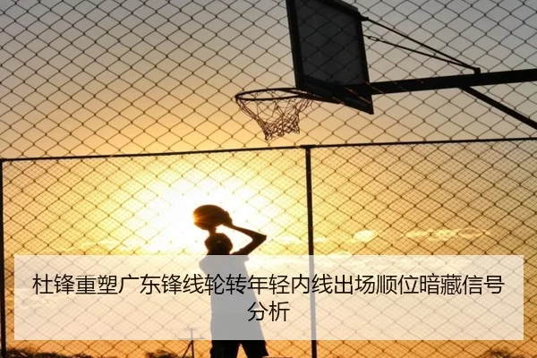 杜锋重塑广东锋线轮转年轻内线出场顺位暗藏信号分析